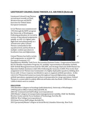LIEUTENANT COLONEL CRAIG THEISEN, U.S. AIR FORCE (Retired) 
Lieutenant Colonel Craig Theisen 
served most recently as Chief, 
Western Europe and NATO 
Exercises for United States 
European Command. 
Lt Col Theisen was commissioned in 
1992 through the ROTC program at 
the University of Washington. 
Following graduation, he served in a 
variety of operational assignments, 
initially as a EF-111 fighter pilot and 
flight lead and subsequently as a KC- 
10 instructor pilot. Colonel 
Theisen commanded at the 
squadron level, and has flown in 
multiple combat operations in 
Southwest Asia and Afghanistan. 
Colonel Theisen has held a variety of 
staff assignments, to include U.S. 
European Command, 15th 
Expeditionary Mobility Task Force, Aeronautical Systems Center, Congressional liaison for 
the B-2 Bomber Acquisition Program, U.S. mobility representative to Kandahar Airfield, 
ISAF Airfield Management team lead for OIF/OEF, and Strategy Chief and Airlift Planner for 
Operation Unified Assistance relief effort following the tsunami of 2004. Prior to his final 
assignment Lt Col Theisen was Commander of a highly deployable squadron, fielding alert 
forces with 12-hour response worldwide to open or augment airfield operations. In this 
role Lt Col Theisen led numerous teams throughout Iraq and Afghanistan, evaluating 
airfield operations, equipment and surfaces in preparation for surge operations. Colonel 
Theisen is a senior pilot in widely different airframes who has flown 1,900 hours, over 
1,000 of which were in combat. 
EDUCATION 
1992 Bachelor’s Degree in Sociology (with distinction), University of Washington 
1998 Squadron Officer School, Maxwell AFB, AL 
2003 Air Command and Staff College (correspondence) 
2004 Master's degree in transportation management/air mobility, USAF Air Mobility 
Warfare Center and Air Force Institute of Technology, Fort Dix, N.J. 
2008 Air War College (correspondence) 
2010 Joint Forces Staff College, Norfolk, VA. 
2015 (projected) Master’s Degree in Social Work, Columbia University, New York 
 