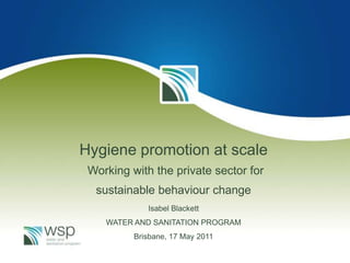 Hygiene promotion at scale
 Working with the private sector for
  sustainable behaviour change
             Isabel Blackett
    WATER AND SANITATION PROGRAM
          Brisbane, 17 May 2011
 