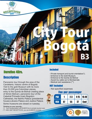 City Tour
                                              Bogotá
                                                                                                           B3
                                                                   Included
Duration 4Hrs.                                                     - Private transport and tourist orientation(*).
                                                                   - Entrance to the Gold Museum.
Description                                                        - Entrance to the Quinta de Bolivar
                                                                   - Ascent by cable car to Montserrate
Panoramic tour through the area of the                             - Medical card assistance (**)
Candelaria, historic centre of Bogotá.
Visit to the gold Museum with its more                             NOT Included
than 53,000 pre-Colombian pieces,                                  - Not specified expenses
entry to the Quinta de Bolivar (resting place
of Simón Bolivar), panoramic tour of the
                                                                              Fee per passanger
Catedral Primada (main Bogota’s                                           PAX        1       2-3     4-15 16-40
Cathedral), the Nariño Palace (presidential
house),Liévano Palace and Justice Palace.                                                             37
                                                                          USD       87       55               Conf
Some museums are closed on tuesday.
Thinking on your security...
(*): Your transportation will ALWAYS be in private tourism cars.
(**): With GMT RECEPTIVOS, you are ALWAYS covered.


                                                    Service Quality Certified
 