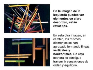 En la imagen de la
izquierda puedes ver
elementos en claro
desorden, están
revueltos.
En esta otra imagen, en
cambio, los mismos
elementos se han
agrupado formando líneas
verticales y
horizontales. De esta
manera se consigue
transmitir sensaciones de
orden y equilibrio.
 
