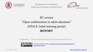 International conference
"Open professional collaboration"
B3 session
“Open collaboration in adult education”
(EPALE Adult learning portal)
REPORT
Rapporteur – Daiva Malinauskienė, Soros International House
November 5, 2015 http://conference.liedm.net
This work is licensed under a Creative Commons Attribution-ShareAlike 4.0
International License.
 