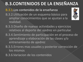 B.3.1.Los contenidos de la enseñanza
B.3.2.Utilización de un esquema básico para
ampliar conocimientos que se ajustan a la
realidad.
B.3.3.Diseño de nuevas actividades y ejercicios
relativos al deporte del ajedrez en particular.
B.3.4.Sentimiento de participación en el proceso de
aprendizaje y elaboración de las clases y/o
entrenamiento de ajedrez
B.3.5.Errores mas usuales y posterior corrección de
los mismos
B.3.6.Variacion de los contenidos

 