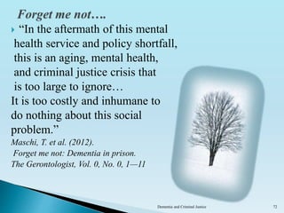  “In the aftermath of this mental
health service and policy shortfall,
this is an aging, mental health,
and criminal justice crisis that
is too large to ignore…
It is too costly and inhumane to
do nothing about this social
problem.”
Maschi, T. et al. (2012).
Forget me not: Dementia in prison.
The Gerontologist, Vol. 0, No. 0, 1—11
Dementia and Criminal Justice 72
 
