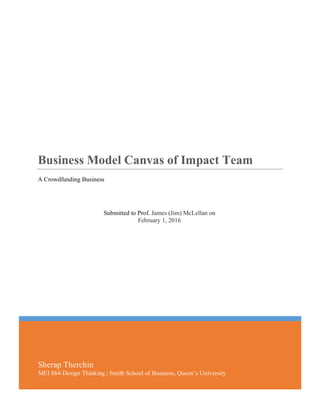   0	
  
Sherap Therchin
MEI 884-Design Thinking | Smith School of Business, Queen’s University
Business Model Canvas of Impact Team
A Crowdfunding Business
	
  
Submitted to Prof. James (Jim) McLellan on
February 1, 2016
 