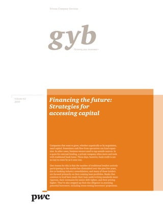 Volume 62
2010 Financing the future:
Strategies for
accessing capital
Companies that want to grow, whether organically or by acquisition,
need capital. Sometimes cash flow from operations can fund expan-
sion. In other cases, business owners need to tap outside sources. In
a quest for external funding, a private company often starts and ends
with traditional bank loans. These days, however, bank credit is not
as easy to come by as it once was.
One reason for this is that the number of traditional lenders actively
participating in the market has diminished over the past few years,
due to banking industry consolidation; and many of those lenders
are focused primarily on their existing loan portfolios. Banks that
continue to lend have made their loan underwriting standards more
rigorous, their covenants for senior debt tighter, and their pricing
higher. They’ve also stepped up their due diligence in assessing
potential borrowers, including stress-testing borrowers’ projections.
Private Company Services
gybGrowing your businessTM
 