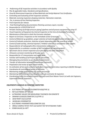 • Performing all QC Inspection activities in accordance with Quality
• Plan & applicable Codes, Standards and Specifications.
• Visual & Dimensional Inspection of Raw Materials and Verify Material Test Certificates.
• Controlling and Evaluating all the Inspection activities.
• Materials receiving inspection of piping materials, Fabrication materials.
• Pre, in process & Post Painting Inspection.
• Final inspection for release.
• Final Painting/Coating documentation (Painting summary report, records)
• Responsible for UT/RT/PT/MT & VT.
• Periodic Checking of all high pressure piping/ pipelines and all process equipment by using UT.
• Visual Inspection of Equipment by internal Inspection at the time of shutdown/Turnaround.
• Maintenance of Records to check the Corrosion rate/year.
• Report to Corrosion / Inspection on the immediate action if necessary.
• Control of Material up-gradation, proper selection of materials specification Schedule etc.
• Control of Cathodic protection, Selection of paint depending upon the severity of service.
• Control of weld overlap, chemical injection / Inhibitor selection in consultation with supplier.
• Responsible for all radiographic films interpretation and review.
• Responsible for co-ordinate a number of NDT technicians for various projects.
• Off stream and on stream inspection of on plot piping and static equipment.
• Ultrasonic corrosion monitoring of the pipe work.
• Responsible for UT interpretation and repair work.
• Familiar with handling of all Project QA/QC Documents.
• Managing Documentation as per Project Requirements.
• Transfer of information between Company and Contractor.
• Preparation and review of weld control sheets
• Co-ordination of test packs activities with client, inspectors and status reporting to QA/QC Manager.
• Coordination & controlling of punch list activities.
• Maintaining welder performance log, repair percentage.
• Maintaining NDT status and co-ordination with sub-contractor & Inspectors
• Coordinating Punch list activities related Test pack and Client Master Punch List with site Engineers,
Supervisors and QC Inspectors.
EQUIPMENTS HANDLED AS PAINTING INSPECTOR:
• ELECTRONIC DFT GAUGE (ELCOMETER 456)(TYPE II)
• FNF ELECTRONIC DFT GAUGE
• ULTRASONIC GAUGE FOR MEASURING THICKNESS ON CONCRETE
• BANANA GUAGE(ELCOMETER 211)(TYPE 1)
• DEW POINT CALCULATOR
• WHIRLING HYGROMETER
• ELECTRONIC HYGROMETER(ELCOMETER 319)
• BRESLE SAMPLE PATCH TEST and SLEEVE TEST BY KITAGAWA TUBES
• COMB GAUGE for WFT
Ikram ahmad ali Saydu 4 Private & Confidential
 