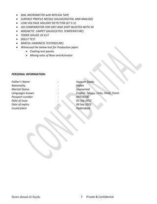 • DIAL MICROMETER with REPLICA TAPE
• SURFACE PROFILE NEEDLE GAUGE(DIGITAL AND ANALOG)
• LOW VOLTAGE HOLIDAY DETECTOR (67 ½ V)
• ISO COMPAROTOR FOR GRIT AND SHOT BLASTED WITH 5X
• MAGNETIC LIMPET GAUGE(STEEL TEMPERATURE)
• TOOKE GAUGE 2X CUT
• DOLLY TEST
• BARCOL HARDNESS TESTER(CURE)
• Witnessed the below test for Production pipes:
 Coating test panels.
 Mixing ratio of Base and Activator.
PERSONAL INFORMATION:
Father’s Name : Hussain Saydu
Nationality : Indian
Marital Status : Unmarried
Languages known : English, Telugu, Urdu, Hindi, Tamil.
Passport number : K4774326
Date of issue : 05 Sep 2012
Date of expiry : 04 Sep 2022
Issued place : Hyderabad.
Ikram ahmad ali Saydu 5 Private & Confidential
 