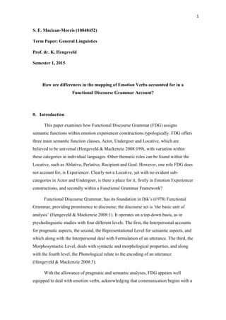 1
S. E. Maclean-Morris (10848452)
Term Paper: General Linguistics
Prof. dr. K. Hengeveld
Semester 1, 2015
How are differences in the mapping of Emotion Verbs accounted for in a
Functional Discourse Grammar Account?
0. Introduction
This paper examines how Functional Discourse Grammar (FDG) assigns
semantic functions within emotion experiencer constructions typologically. FDG offers
three main semantic function classes, Actor, Undergoer and Locative, which are
believed to be universal (Hengeveld & Mackenzie 2008:199), with variation within
these categories in individual languages. Other thematic roles can be found within the
Locative, such as Ablative, Perlative, Recipient and Goal. However, one role FDG does
not account for, is Experiencer. Clearly not a Locative, yet with no evident sub-
categories in Actor and Undergoer, is there a place for it, firstly in Emotion Experiencer
constructions, and secondly within a Functional Grammar Framework?
Functional Discourse Grammar, has its foundation in Dik’s (1978) Functional
Grammar, providing prominence to discourse; the discourse act is ‘the basic unit of
analysis’ (Hengeveld & Mackenzie 2008:1). It operates on a top-down basis, as in
psycholinguistic studies with four different levels. The first, the Interpersonal accounts
for pragmatic aspects, the second, the Representational Level for semantic aspects, and
which along with the Interpersonal deal with Formulation of an utterance. The third, the
Morphosyntactic Level, deals with syntactic and morphological properties, and along
with the fourth level, the Phonological relate to the encoding of an utterance
(Hengeveld & Mackenzie 2008:3).
With the allowance of pragmatic and semantic analyses, FDG appears well
equipped to deal with emotion verbs, acknowledging that communication begins with a
 