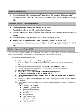  Diploma in Industrial Safety Engineering with 75% marks from “The Association of Engineers, India.”
 Successfully completed VIVA VOCE test conducted by Chief Inspector of Factories, West Bengal on August
2011.
• Trained in Dupont safety management system in the year of 2015
• Trained in First Aid in the year 2011 from St. John’s Ambulance
• Trained in “Management of physical hazards and Hazardous Waste in Industries” from Regional Labour
Institute.
• Trained in Industrial Safety Management from “ Quality Management System”
• Attended Green Biz Quiz organized by “Indian Chambers of Commerce” in the year 2012.
• Successfully completed Lead Auditor course in OHSAS 18001:2007 organised by SGS India Pvt. Ltd. On
2013.
I have good working experience for the EHS job. Presently I am working in a regional profile, taking care of safety management of
multiple locations including lens manufacturing factory, ware house and retail stores and offices.
I am proficient in below mentioned activities:
1. Safety management of lens manufacturing activity
2. Preparation of Safety Manual for Manufacturing plant, warehouses as well as construction
site.
3. Implementation of Integrated Management System(ISO 14001, OHSAS 18001).
4. Proficient in documentation regarding ISO 14001 and OHSAS 18001 system requirements.
5. Aspect-Impact & HIRA analysis
6. Green House gas accounting & Carbon Foot printing study.
7. LPG manifold installation as per IS -6044 part 1
8. Training need assessment from EHS point of view and preparation of training
calendar.
9. Formation of safety committee as per WBFR 1958 and arrangement of safety committee meeting
as per Rule.
10. Training & safety awareness programme for workers, as well as supervisors in the following
subjects
• Fire drill & Fire Fighting
• Emergency Evacuation Drill
• Working in a high noise area.
• Working in a dusty environment
• Heat stress
• Working at height
• Use of different PPEs
• Safe Working Procedure
• Use of fire extinguisher
• Safety in Hot work
Training & Projects: - Attended Training on:
Details of Exposure and Responsibilities: -
Professional Qualification:
 