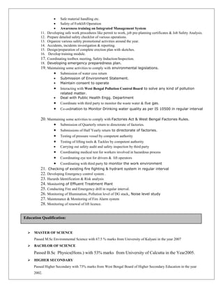 • Safe material handling etc.
• Safety of Forklift Operation
• Awareness training on Integrated Management System
11. Developing safe work procedures like permit to work, job pre-planning certificates & Job Safety Analysis.
12. Prepare detailed safety checklist of various operations.
13. Organize various safety promotional activities around the year.
14. Accidents, incidents investigation & reporting.
15. Design/preparation of complete erection plan with sketches.
16. Develop training module.
17. Coordinating toolbox meeting, Safety Induction/Inspection.
18. Developing emergency preparedness plan.
19. Maintaining some activities to comply with environmental legislations.
• Submission of water cess return
• Submission of Environment Statement.
• Maintain consent to operate
• Interacting with West Bengal Pollution Control Board to solve any kind of pollution
related matter.
• Deal with Public Health Engg. Department
• Coordinate with third party to monitor the waste water & flue gas.
• Co-ordination to Monitor Drinking water quality as per IS 10500 in regular interval
20. Maintaining some activities to comply with Factories Act & West Bengal Factories Rules.
• Submission of Quarterly return to directorate of factories.
• Submissions of Half Yearly return to directorate of factories.
• Testing of pressure vessel by competent authority
• Testing of lifting tools & Tackles by competent authority
• Carrying out safety audit and safety inspection by third party
• Coordinating medical test for workers involved in hazardous process
• Coordinating eye test for drivers & lift operators
• Coordinating with third party to monitor the work environment
21. Checking of existing fire fighting & hydrant system in regular interval
22. Developing Emergency control system .
23. Hazards Identification & Risk analysis
24. Monitoring of Effluent Treatment Plant
25. Conducting Fire and Emergency drill in regular interval.
26. Monitoring of Illumination, Pollution level of DG stack, Noise level study
27. Maintenance & Monitoring of Fire Alarm system
28. Monitoring of renewal of lift licence.
 MASTER OF SCIENCE
Passed M.Sc Environmental Science with 67.5 % marks from University of Kalyani in the year 2007
 BACHLOR OF SCIENCE
Passed B.Sc Physics(Hons.) with 53% marks from University of Calcutta in the Year2005.
 HIGHER SECONDARY
Passed Higher Secondary with 73% marks from West Bengal Board of Higher Secondary Education in the year
2002.
Education Qualification:
 