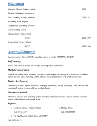 Education
Mombasa Airways Training Institute 2015
Diploma in Business Management
Fam Community Collage Mombasa 2010 - 2011
Accounting Clerk program
Computerized accounting specialist
Loan accounting course.
VitengeniBabtist High School
KCSE 2005 - 2009
Mwarandinda Primary School
KCPE 1997 - 2004
Accomplishments
Increase customer base by 80% by expanding market to include MOMBASAREGION.
Staff training
Trained staff on basic income tax concepts and computation construction.
Marketing consultancy
Advised and assisted major computer companies, small business and non-profit organizations in business
startup, business plans, marketing, public relations and communications with a 95% success rate.
Product development
Led team of six direct reports determines packaging, positioning, pricing, advertising, sales forecasts and
promotional aspects for successful new products launch.
Consumer’sresearch
Effectively executed new marketing outlines based on market research data collected to reflect consumer
interest on both tactical and strategic levels.
Referees
1. Mombasa Airways Training Institute 3. Maurine Thuva
Cell: 0754613697 Cell: 0708137587
2. Pst. EliusMwabili (GALILAYA MINISTRY)
Cell: 0725153179
 