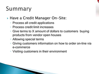  Have a Credit Manager On-Site:
◦ Process all credit applications
◦ Process credit limit increases
◦ Give terms to X amount of dollars to customers buying
products from vendor open houses
◦ Allowing special terms
◦ Giving customers information on how to order on-line via
e-commerce
◦ Visiting customers in their environment
 