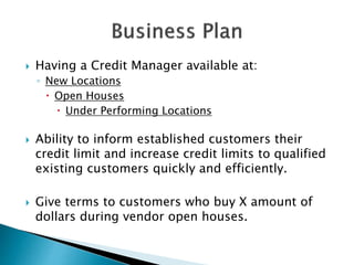  Having a Credit Manager available at:
◦ New Locations
 Open Houses
 Under Performing Locations
 Ability to inform established customers their
credit limit and increase credit limits to qualified
existing customers quickly and efficiently.
 Give terms to customers who buy X amount of
dollars during vendor open houses.
 