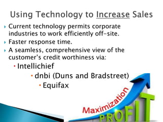 Current technology permits corporate
industries to work efficiently off-site.
 Faster response time.
 A seamless, comprehensive view of the
customer’s credit worthiness via:
 Intellichief
 dnbi (Duns and Bradstreet)
 Equifax
 