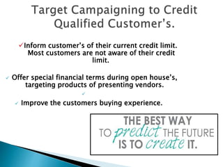 Inform customer’s of their current credit limit.
Most customers are not aware of their credit
limit.
 Offer special financial terms during open house’s,
targeting products of presenting vendors.

 Improve the customers buying experience.
 
