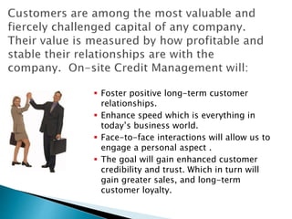  Foster positive long-term customer
relationships.
 Enhance speed which is everything in
today’s business world.
 Face-to-face interactions will allow us to
engage a personal aspect .
 The goal will gain enhanced customer
credibility and trust. Which in turn will
gain greater sales, and long-term
customer loyalty.
 