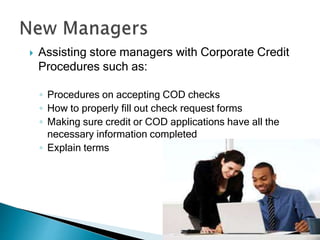  Assisting store managers with Corporate Credit
Procedures such as:
◦ Procedures on accepting COD checks
◦ How to properly fill out check request forms
◦ Making sure credit or COD applications have all the
necessary information completed
◦ Explain terms
 