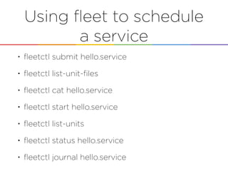 Using ﬂeet to schedule
a service
• ﬂeetctl submit hello.service
• ﬂeetctl list-unit-ﬁles
• ﬂeetctl cat hello.service
• ﬂeetctl start hello.service
• ﬂeetctl list-units
• ﬂeetctl status hello.service
• ﬂeetctl journal hello.service
 