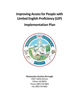 Improving Access for People with
Limited English Proficiency (LEP)
Implementation Plan
Matanuska-Susitna Borough
350 E. Dahlia Avenue
Palmer, AK 99654
Phone: (907) 745-9833
Fax: (907) 745-9825
 