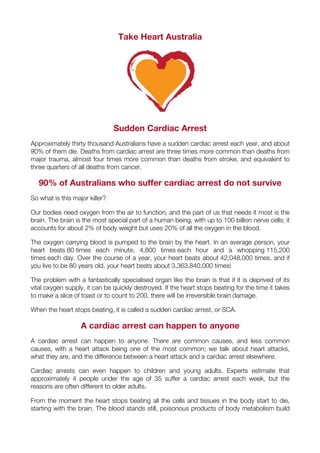 Take Heart Australia
Sudden Cardiac Arrest
Approximately thirty thousand Australians have a sudden cardiac arrest each year, and about
90% of them die. Deaths from cardiac arrest are three times more common than deaths from
major trauma, almost four times more common than deaths from stroke, and equivalent to
three quarters of all deaths from cancer.
90% of Australians who suffer cardiac arrest do not survive
So what is this major killer?
Our bodies need oxygen from the air to function, and the part of us that needs it most is the
brain. The brain is the most special part of a human being, with up to 100 billion nerve cells; it
accounts for about 2% of body weight but uses 20% of all the oxygen in the blood.
The oxygen carrying blood is pumped to the brain by the heart. In an average person, your
heart beats 80 times each minute, 4,800 times each hour and a whopping 115,200
times each day. Over the course of a year, your heart beats about 42,048,000 times, and if
you live to be 80 years old, your heart beats about 3,363,840,000 times!
The problem with a fantastically specialised organ like the brain is that if it is deprived of its
vital oxygen supply, it can be quickly destroyed. If the heart stops beating for the time it takes
to make a slice of toast or to count to 200, there will be irreversible brain damage.
When the heart stops beating, it is called a sudden cardiac arrest, or SCA.
A cardiac arrest can happen to anyone
A cardiac arrest can happen to anyone. There are common causes, and less common
causes, with a heart attack being one of the most common; we talk about heart attacks,
what they are, and the difference between a heart attack and a cardiac arrest elsewhere.
Cardiac arrests can even happen to children and young adults. Experts estimate that
approximately 4 people under the age of 35 suffer a cardiac arrest each week, but the
reasons are often different to older adults.
From the moment the heart stops beating all the cells and tissues in the body start to die,
starting with the brain. The blood stands still, poisonous products of body metabolism build
 