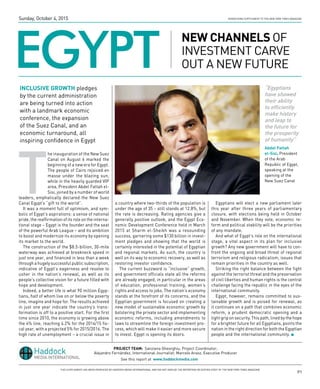 P1
Advertising Supplement to the New York Times Magazine
EGYPT
New Channels of
investment carve
out a new future
T
he inauguration of the New Suez
Canal on August 6 marked the
beginning of a new era for Egypt.
The people of Cairo rejoiced en
masse under the blazing sun,
while in the heavily guarded VIP
area, President Abdel Fattah el-
Sisi, joined by a number of world
leaders, emphatically declared the New Suez
Canal Egypt’s “gift to the world”.
It was a moment full of optimism, and sym-
bolic of Egypt’s aspirations: a sense of national
pride, the reaffirmation of its role on the interna-
tional stage – Egypt is the founder and the seat
of the powerful Arab League – and its ambition
to boost and modernize its economy by opening
its market to the world.
The construction of the $8.5-billion, 30-mile
waterway was achieved at breakneck speed in
just one year, and financed in less than a week
through a hugely successful public subscription,
indicative of Egypt’s eagerness and resolve to
usher in the nation’s renewal, as well as its
people’s collective vision for a future filled with
hope and development.
Indeed, a better life is what 90 million Egyp-
tians, half of whom live on or below the poverty
line, imagine and hope for. The results achieved
in just one year indicate the country’s trans-
formation is off to a positive start. For the first
time since 2010, the economy is growing above
the 4% line, reaching 4.2% for the 2014/15 fis-
cal year, with a projected 5% for 2015/2016. The
high rate of unemployment – a crucial issue in
a country where two-thirds of the population is
under the age of 35 – still stands at 12.8%, but
the rate is decreasing. Rating agencies give a
generally positive outlook, and the Egypt Eco-
nomic Development Conference held in March
2015 at Sharm el-Sheikh was a resounding
success, garnering some $130 billion in invest-
ment pledges and showing that the world is
certainly interested in the potential of Egyptian
and regional markets. As such, the country is
well on its way to economic recovery, as well as
restoring investor confidence.
The current buzzword is “inclusive” growth,
and government officials state all the reforms
are already engaged, in particular in the areas
of education, professional training, women’s
rights and access to jobs. The nation’s economy
stands at the forefront of its concerns, and the
Egyptian government is focused on creating a
new model of sustainable economic growth by
bolstering the private sector and implementing
economic reforms, including amendments to
laws to streamline the foreign investment pro-
cess, which will make it easier and more secure
to invest. Egypt is opening its doors.
Egyptians will elect a new parliament later
this year after three years of parliamentary
closure, with elections being held in October
and November. When they vote, economic re-
form and political stability will be the priorities
of any mandate.
And what of Egypt’s role on the international
stage, a vital aspect in its plan for inclusive
growth? Any new government will have to con-
front the ongoing and broad threat of regional
terrorism and religious radicalism, issues that
remain priorities in the country as well.
Striking the right balance between the fight
against the terrorist threat and the preservation
of civil liberties and human rights is the central
challenge facing the republic in the eyes of the
international community.
Egypt, however, remains committed to sus-
tainable growth and is poised for renewal, as
it continues on a path that combines economic
reform, a prudent democratic opening and a
tight grip on security. This path, lined by the hope
for a brighter future for all Egyptians, points the
nation in the right direction for both the Egyptian
people and the international community. l
Inclusive growth pledges
by the current administration
are being turned into action
with a landmark economic
conference, the expansion
of the Suez Canal, and an
economic turnaround, all
inspiring confidence in Egypt
Sunday, October 4, 2015
See this report at www.haddockmedia.com
PROJECT TEAM: Sanziana Gheorghiu, Project Coordinator;
Alejandro Fernández, International Journalist; Marcelo Araoz, Executive Producer
P1
“Egyptians
have showed
their ability
to efficiently
make history
and leap to
the future for
the prosperity
of humanity”
Abdel Fattah
el-Sisi, President
of the Arab
Republic of Egypt,
speaking at the
opening of the
New Suez Canal
This Supplement has been produced by Haddock Media INTERNATIONAL and did not involve the Reporting or Editing Staff of The New York Times MAGAZINE
 