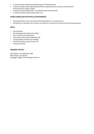 ∗ 1 month training on Mechanical Engineering in CTTC Bhubaneswar.
∗ 1 month training on Plant Engineering (All fields including chemical, Electrical, mechanical and
instrumentation) in BATU, Raigad..
∗ 6 weeks training at DMW (Diesel –Loco Modernization Works) Patiala.
∗ 6 months training at Ashok Leyland Alwar unit.
EXTRA CURRICULAR ACTIVITIES & ACHIEVEMENTS
∗ Represented PCA at Inter-state level Cricket competition for 2 successive years.
∗ Coordinator for Reception and invitation committee for all cultural and technical fests during engineering.
SKILLS
∗ Self-motivated.
∗ Strong planning and organisation ability
∗ Drive, initiative and commitment
∗ Team player with excellent leadership skill
∗ Learning ability and driven by challenge
∗ Excellent listening, communication and
∗ Interpersonal skills
PERSONAL DETAILS
Date of Birth: 21st September 1990
Marital Status: Unmarried.
Languages: English, Hindi, Punjabi and French
 