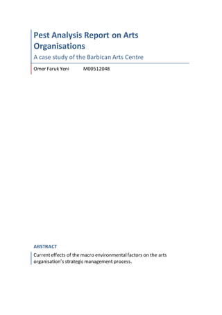 Pest Analysis Report on Arts
Organisations
A case study of the Barbican Arts Centre
Omer Faruk Yeni M00512048
ABSTRACT
Currenteffects of the macro environmentalfactors on the arts
organisation’s strategic management process.
 
