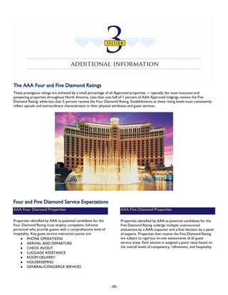 Section 3: Additional Information
TThhee AAAAAA FFoouurr aanndd FFiivvee DDiiaammoonndd RRaattiinnggss
These prestigious ratings are achieved by a small percentage of all Approved properties — typically the most luxurious and
pampering properties throughout North America. Less than one half of 1 percent of AAA Approved lodgings receive the Five
Diamond Rating, while less than 5 percent receive the Four Diamond Rating. Establishments at these rating levels must consistently
reflect upscale and extraordinary characteristics in their physical attributes and guest services.
FFoouurr aanndd FFiivvee DDiiaammoonndd SSeerrvviiccee EExxppeeccttaattiioonnss
AAA Four Diamond Properties
Properties identified by AAA as potential candidates for the
Four Diamond Rating must employ competent, full-time
personnel who provide guests with a comprehensive level of
hospitality. Key guest service interaction points are:
♦ PHONE OPERATIONS
♦ ARRIVAL AND DEPARTURE
♦ CHECK IN/OUT
♦ LUGGAGE ASSISTANCE
♦ ROOM DELIVERY
♦ HOUSEKEEPING
♦ GENERAL/CONCIERGE SERVICES
AAA Five Diamond Properties
Properties identified by AAA as potential candidates for the
Five Diamond Rating undergo multiple unannounced
evaluations by a AAA inspector and a final decision by a panel
of experts. Properties that receive the Five Diamond Rating
are subject to rigorous on-site assessments of all guest
service areas. Each section is assigned a point value based on
the overall levels of competency, refinement, and hospitality.
-30-
 