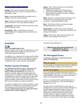 SUBCLASSIFICATIONS (IF APPLICABLE): Historic: Over 75 years old with one of the following
documented historical features:
Maintained the integrity of the historical natureBoutique: Often thematic, typically informal yet highly
personalized; may have a luxurious or quirky style which is
fashionable or unique.
Listed on the National Register of Historic Places
National Historic Landmark or located in a National
Register Historic District
Casino: Extensive gambling facilities are available, such as:
blackjack, craps, keno, and slot machines. Resort: Extensive recreational facilities and programs may
include golf, tennis, skiing, fishing, water sports, spa
treatments or professionally-guided activities.Classic: Renowned and landmark properties, older than 50
years, well known for their unique style and ambiance.
Retro: Overall theme reflects a contemporary design
reinterpreting styles from a past era.Contemporary: Overall theme reflects characteristics of the
present mainstream trends.
Vacation Rental: Typically houses, condos, cottages or
cabins; these properties are a “home away from home” self-
catering accommodation.
Extended Stay: Offers a predominance of long-term
accommodations with a designated full-service kitchen area
within each unit.
Vintage: Overall theme reflects upon and maintains the
authentic traits and experience of a past era.
AAcccceessssiibbiilliittyy All requests may be addressed to:
Accessible Features Icon
AAA Tourism Information Development
1000 AAA Drive, M/S 51
Denotes a property that has some accessible features. It may
be fully accessible, semi-accessible, or meet some of the
needs of hearing-impaired individuals.
Heathrow, FL 32746-5063
Accessibility is not a requirement for listing and will not affect
your Diamond Rating. However, we strongly encourage you
to make every effort to meet the needs of all your guests –
including the mature traveler and those with disabilities.
MMeemmbbeerr CCoommmmeenntt PPrroocceedduurreess
AAA MEMBER RELATIONS CLOSELY MONITORS THE
NUMBER AND TYPE OF COMMENTS SUBMITTED
ABOUT APPROVED PROPERTIES. All comments are
carefully reviewed for validity and included as part of the
property record. If complaints are received, AAA will notify
the establishment to provide an opportunity to respond and
resolve the matter within a reasonable period of time. If a
member complaint is determined to be of an extreme nature,
AAA may act to disapprove a property immediately.
If a property is disapproved for member complaints, a written
request for a re-evaluation may be submitted, accompanied
by an explanation of the actions taken to limit future
complaints. Note: Properties may not reapply until one year
has passed from the date of disapproval.
TThhee AAAAAA AAppppeeaallss PPrroocceessss
THE APPEALS PROCESS IS A RESOURCE FOR ALL
INSPECTED PROPERTIES.
What can I appeal?
You may appeal your property’s Approval status or Diamond
Rating. Each situation is handled on an individual basis.
How do I file an appeal?
First, contact AAA Travel Information-Customer Service,
Monday through Friday, 8:30 a.m. to 5:15 p.m. (Eastern Time)
at 407-444-8370. In many cases, our analysts will be able to
address your question(s) immediately.
If there is a continuing need for additional information or
discussion, we will direct your call to the AAA Regional
Manager for your area.
If an issue remains unresolved after the above steps, an
establishment may choose to present relevant information to
the AAA Appeals Committee for objective review. All
appeals must be submitted by property management in
writing and may include pictures, documents or other
pertinent materials to support the appeal. In order to
expedite this process, appeals should outline the specific
concerns in a succinct manner. Each appeal is thoroughly
-36-
 