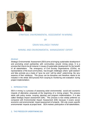 STRATEGIC ENVIRONMENTAL ASSESSMENT IN MINING
BY
GRAIN MALUNGA FIMMM
MINING AND ENVIRONMENTAL MANAGEMENT EXPERT
Abstract
Strategic Environmental Assessment (SEA) aims at bringing sustainable development
and promoting smart partnership with communities around mining areas. It is a
process that tries to be all inclusive in issues of sustainable development for the benefit
of all stakeholders. The emergency of Civil Society Organisations (CSOs), as
representative of the local communities, has brought challenges where “gold seekers”
and fake activists pry a trade of “give me and I will be silent” undermining the very
essence of their existence. This group can be disruptive and therefore needs to be
included in the whole SEA process from scoping to monitoring and evaluation during
project implementation.
1. INTRODUCTION
SEA in mining is a process of assessing wider environmental, social and economic
impacts of alternative proposals at the beginning of a mining project. The process
starts with policy review, scoping, planning and program implementation. It is also
called Strategic Impact assessment (SIA). This process is now widely preferred as
compared with Environmental Impact Assessment (EIA) because it covers social,
economic and environmental impact assessment of projects. EIA only covers specific
environmental impacts at project level. SEA involves participation of all stakeholders.
2. THE PROCESS OF UNDERTAKING SEA
 