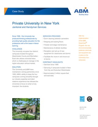 Case Study
Private University in New York
Janitorial and Handyman Services
Since 1906, this University has
produced thinking professionals by
providing high-quality education for the
professions with a firm base in liberal
learning.
CHALLENGE
The University occupies four distinct
campuses located throughout
Westchester County and Manhattan.
Each site utilizes unionized labor,
which is challenging to manage in the
higher education vertical market.
SOLUTION
The University and ABM have
maintained a strong partnership since
1999. ABM’s ability to keep the four
campuses running smoothly through
our industry expertise and labor
relations experience has allowed the
University to focus on what is truly
important; the students.
SERVICES PROVIDED
• Dorm cleaning between semesters
• Stripping and waxing floors
• Theater and stage maintenance
• Maintenance of athletic facilities
• Reception and set up of new
equipment for classrooms and dorms
• Facilitate the move-in and move-out
of dorms
CONTRACT HIGHLIGHTS
• Services since 1999
• Servicing 4 campuses located in New
York City and Suburban Westchester
• Approximately 2 million square feet
serviced daily
©2014 ABM Industries Inc.
All rights reserved.
ABM-02081-0814
800.874.0780
abm.com
With the
implementation
of the ABM
GreenCare®
Program, the use
of environemantally
preferred chemicals
and equipment are
in place on the
University’s four
campuses.
 