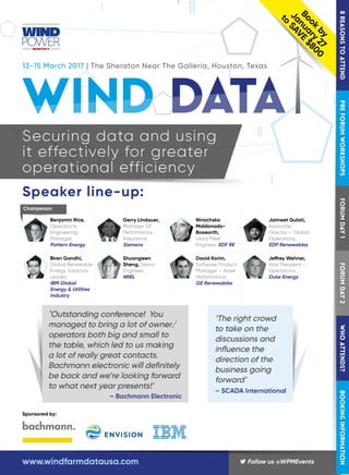 Sponsored by:
13-15 March 2017 | The Sheraton Near The Galleria, Houston, Texas
Book
by
January
27
to
SAVE
$800
Securing data and using
it effectively for greater
operational efficiency
Speaker line-up:
Benjamin Rice,
Operations
Engineering
Manager,
Pattern Energy
Gerry Lindauer,
Manager Of
Performance
Assurance,
Siemens
Ninochska
Maldonado-
Bosworth,
Lead Fleet
Engineer, EDF RE
Jaimeet Gulati,
Associate
Director – Global
Operations,
EDP Renewables
Biren Gandhi,
Global Renewable
Energy Solutions
Leader,
IBM Global
Energy & Utilities
Industry
Shuangwen
Sheng, Senior
Engineer,
NREL
David Korim,
Software Product
Manager – Asset
Performance,
GE Renewables
Jeffrey Wehner,
Vice President -
Operations,
Duke Energy
Chairperson
‘Outstanding conference! You
managed to bring a lot of owner/
operators both big and small to
the table, which led to us making
a lot of really great contacts.
Bachmann electronic will definitely
be back and we’re looking forward
to what next year presents!’
– Bachmann Electronic
‘The right crowd
to take on the
discussions and
influence the
direction of the
business going
forward’
– SCADA International
 Follow us @WPMEventswww.windfarmdatausa.com
8REASONSTOATTENDPREFORUMWORKSHOPSFORUMDAY1FORUMDAY2WHOATTENDS?BOOKINGINFORMATION
 