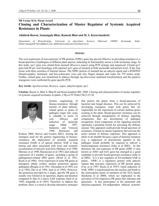 J Mycol Pl Pathol, Vol. 38, No. 1, 2008 33 
PR Verma M Sc Thesis Award 
Cloning and Characterization of Master Regulator of Systemic Acquired 
Resistance in Plants 
Akhilesh Rawat, Sumangala Bhat, Ramesh Bhat and M. S. Kuruvinashetti 
Department of Biotechnology, University of Agriculture Sciences Dharwad- 580005, Karnataka, India. 
Email:smangala67@rediffmail.com, akhileshrawat@cancerinstitutewia.in 
Abstract 
The over-expression of non-expresser of PR proteins (NPR1) gene has proved effective in providing resistance to a 
broad spectrum of pathogens in different plant species, indicating its functionality across a wide taxonomic range. In 
this study, npr1 gene was cloned from mustard (Brassica napus) using PCR strategy and sequenced. Cloned npr1 
gene had 98 per cent homology with reported npr1 gene of mustard at both nucleotide and protein level. It has four 
exons with three stretches of internal introns. The NPR1 protein of mustard has an ankyrin repeat and a BTB/POZ 
(broad-complex, tramtrack, and bric-a-brac/pox virus and zinc finger) domain and codes for 579 amino acids. 
Further, cloned gene was transferred to tobacco through Agrobacterium mediated transformation and the putative 
transgenics were confirmed by gene specific PCR. 
Key words: Agrobacterium, Brassica napus, ankyrin repeat, npr1 
Citation: Rawat A, Bhat S, Bhat R and Kuruvinashetti MS. 2008. Cloning and characterization of master regulator 
of systemic acquired resistance in plants. J Mycol Pl Pathol 38(1):33-38. 
Genetic engineering of 
disease-resistance through 
transfer of plant defense-related 
genes or genes of 
pathogen origin into crops 
is valuable in terms of 
cost, efficacy and 
reduction of pesticide 
usage (Shah 1997; 
Salmeron and Vernooij 
1998; Rommens and 
Kishore 2000; Stuiver and Custers 2001). Among the 
strategies used for the genetic engineering of disease-resistance, 
the deployment of systemic acquired 
resistance (SAR) is of special interest. SAR is long 
lasting and often associated with local and systemic 
accumulation of salicylic acid (SA) (Malamy et al 1990; 
Metraux et al 1990; Rasmussen et al 1991) and induced 
expression of a number of genes, including a group of 
pathogenesis-related (PR) genes (Ward et al 1991; 
Ryals et al 1996). Over expression of some PR genes in 
transgenic plants confers modest protection against 
pathogens (Broglie et al 1991; Alexander et al 1993; Liu 
et al 1994; Zhu et al 1994; Jach et al 1995). However, 
the protection provided by a single, specific PR gene is 
usually very limited in its spectrum, degree and duration 
compared to that of a native SAR response (Jach et al. 
1995; Jongedijk et al 1995). Therefore, to address this 
problem, there is a need to develop alternative strategies 
that protect the plants from a broad-spectrum of 
bacterial and fungal diseases. This can be achieved by 
developing transgenic crops with genes that are 
responsible for the expression of various defense genes 
existing in the plant. Broad-spectrum resistance can be 
achieved through manipulation of defense signaling 
components that act downstream of pathogen 
recognition. Each component of the signaling network 
represents a potential switch for activating the defense 
arsenal. This approach could provide broad spectrum of 
resistance, if based on master regulators that activate the 
entire arsenal of defense responses. This approach is 
likely to be durable because a gain-of-function mutation 
(e.g. a suppressor of downstream signals) in the 
pathogen would probably be required to subvert a 
multicomponent resistance (John et al 2003). In this 
direction, the non-expresser of PR genes (NPR 1) also 
known as NIM1 and SAI1 gene has emerged as a good 
candidate to provide broad-spectrum resistance (John et 
al 2003). It is a key regulator of SA-mediated SAR in 
plants. NPR1 is a regulatory protein with ankyrin 
repeats that activates expression of PR protein genes 
(Cao et al 1997; Ryals et al 1997). Upon induction of 
SAR, NPR1 is translocated into the nucleus and binds to 
the transcription factor of members of the TGA family 
(Kinkema et al 2000), which are implicated in the 
activation of SA-responsive PR genes like chitinase and 
glucanase. It also participates in the jasmonate and 
ethylene-regulated, SA-independent induced systemic 
 