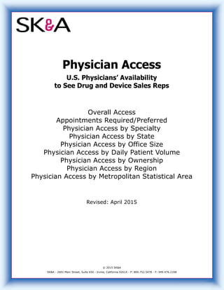 Physician Access
U.S. Physicians’ Availability
to See Drug and Device Sales Reps
Overall Access
Appointments Required/Preferred
Physician Access by Specialty
Physician Access by State
Physician Access by Office Size
Physician Access by Daily Patient Volume
Physician Access by Ownership
Physician Access by Region
Physician Access by Metropolitan Statistical Area
Revised: April 2015
© 2015 SK&A
SK&A - 2601 Main Street, Suite 650 - Irvine, California 92614 - P: 800.752.5478 - F: 949.476.2168
 