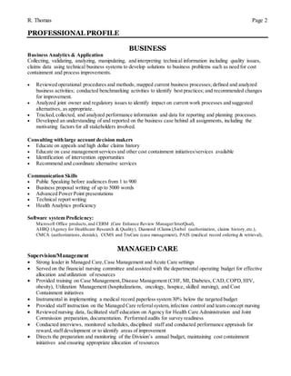 R. Thomas Page 2
PROFESSIONAL PROFILE
BUSINESS
Business Analytics & Application
Collecting, validating, analyzing, manipulating, and interpreting technical information including quality issues,
claims data using technical business systems to develop solutions to business problems such as need for cost
containment and process improvements.
 Reviewed operational procedures and methods; mapped current business processes; defined and analyzed
business activities; conducted benchmarking activities to identify best practices; and recommended changes
for improvement.
 Analyzed joint owner and regulatory issues to identify impact on current work processes and suggested
alternatives, as appropriate.
 Tracked,collected, and analyzed performance information and data for reporting and planning processes.
 Developed an understanding of and reported on the business case behind all assignments, including the
motivating factors for all stakeholders involved.
Consulting with large account decision makers
 Educate on appeals and high dollar claims history
 Educate on case management services and other cost containment initiatives/services available
 Identification of intervention opportunities
 Recommend and coordinate alternative services
Communication Skills
 Public Speaking before audiences from 1 to 900
 Business proposal writing of up to 5000 words
 Advanced Power Point presentations
 Technical report writing
 Health Analytics proficiency
Software system Proficiency:
Microsoft Office products,and CERM (Care Enhance Review Manager/InterQual),
AHRQ (Agency for Healthcare Research & Quality), Diamond (Claims),Siebel (authorization, claims history,etc.),
CMCA (authorizations, denials), CCMS and TruCare (case management), PAIS (medical record ordering & retrieval),
MANAGED CARE
Supervision/Management
 Strong leader in Managed Care,Case Management and Acute Care settings
 Served on the financial nursing committee and assisted with the departmental operating budget for effective
allocation and utilization of resources
 Provided training on Case Management, Disease Management (CHF, MI, Diabetes, CAD,COPD,HIV,
obesity), Utilization Management (hospitalizations, oncology, hospice, skilled nursing), and Cost
Containment initiatives
 Instrumental in implementing a medical record paperless system 30% below the targeted budget
 Provided staff instruction on the Managed Care referralsystem,infection control and team concept nursing
 Reviewed nursing data, facilitated staff education on Agency for Health Care Administration and Joint
Commission preparation, documentation. Performed audits for survey readiness
 Conducted interviews, monitored schedules, disciplined staff and conducted performance appraisals for
reward,staff development or to identify areas of improvement
 Directs the preparation and monitoring of the Division’s annual budget, maintaining cost containment
initiatives and ensuring appropriate allocation of resources
 