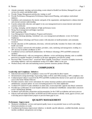 R. Thomas Page 3
 Attends community meetings and networking events related to Health Care Reform, Managed Care, and
services for seniors and disabled adults
 Provide Change Management and diversity training to staff
 Provide Performance Management,Performance Improvement Planning, and employee motivational
initiatives
 Establishes and communicates the mission and goals of the organization and department to enhance internal
and external customer understanding
 Coaches and provides direction and support to my case management team to ensure internal and external
customer satisfaction
 Coaching, managing, and development of high performance teams
 Strong fiscal management and budget experience
 Solid negotiating skills
 Case Management: FederalEmployee Program and Geriatrics
 Coordinate discharge planning, transitional care,case management and utilization review for Federal
Employees
 Provide Medicare Advantage and Tricare seniors with education on health promotion and community
resources
 Provide education on ER readmission, diversions, referrals and facility transition for clients with complex
health care needs
 Serve as a liaison and network with members, providers, sales, marketing and management; resulting in a
20% increase in member enrollment in 2011
 Coordinated services and benefit administration for Medicare Advantage, PPO and HMO commercial
members
 Worked collaboratively with case management, utilization review and discharge planning units to establish
processes to expedite transition of members to the most appropriate cost effective setting
 Received “Blue Treasure Chest” award and “Most Valuable Team Player” award for exemplary teamwork,
networking initiatives and cost containment saving of $5 million dollars in one year
 Worked closely with sales and marketing teams to promote insurance product offerings
COMPLIANCE
Leadership and Compliance Initiatives
 Educated and ensured AHCA compliance scores over 95th
percentile for direct reports
 Demonstrated a strong knowledge of governing bodies (URAC and CMS) ensuring a 100% compliance rate
 Conducted panel clinical research for the PPO and HMO; facilitated the internal review panel and presented
cases to the Senior Medical Director
 Provided extensive claim review and analysis for various insurance products and recommended
administrative payment options on cases warranting payment or for claim adjudication
 Verified CPT and ICD-9 codes submitted on claims data, reviewed provider appeals and clinical summaries
 Provided pre-certifications for acute hospital admissions and physical rehabilitation and provided concurrent
review and discharge planning
 Facilitated staff education, preparation and documentation for the CARF accreditation and survey process
 Educate staff and medical providers on HEDIS and STARS measures to identify needs, gaps in services, and
to develop process improvement projects to prevent future gaps in care
QUALITY MANAGEMENT
Performance Improvement
 Monitored rehabilitation services and reported quality issues or any potential issues as well as providing
formal presentations on results
 Coordinated performance improvement initiatives to identify specific indicators, establish thresholds, increase
member enrollment and generate cost savings
 