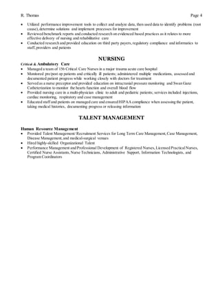 R. Thomas Page 4
 Utilized performance improvement tools to collect and analyze data, then used data to identify problems (root
cause),determine solutions and implement processes for improvement
 Reviewed benchmark reports and conducted research on evidenced based practices as it relates to more
effective delivery of nursing and rehabilitative care
 Conducted research and provided education on third party payers, regulatory compliance and informatics to
staff, providers and patients
NURSING
Critical & Ambulatory Care
 Managed a team of 156 Critical Care Nurses in a major trauma acute care hospital
 Monitored pre/post op patients and critically ill patients; administered multiple medications, assessed and
documented patient progress while working closely with doctors for treatment
 Served as a nurse preceptor and provided education on intracranial pressure monitoring and Swan Ganz
Catheterization to monitor the hearts function and overall blood flow
 Provided nursing care in a multi-physician clinic to adult and pediatric patients; services included injections,
cardiac monitoring, respiratory and case management
 Educated staff and patients on managed care and ensured HIPAA compliance when assessing the patient,
taking medical histories, documenting progress or releasing information
TALENT MANAGEMENT
Human Resource Management
 Provided Talent Management/ Recruitment Services for Long Term Care Management,Case Management,
Disease Management,and medical-surgical venues
 Hired highly-skilled Organizational Talent
 Performance Management and Professional Development of Registered Nurses,Licensed PracticalNurses,
Certified Nurse Assistants,Nurse Technicians, Administrative Support, Information Technologists, and
Program Coordinators
 