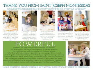 POWERFUL
THANK YOU FROM SAINT JOSEPH MONTESSORI
FOR SUPPORTING THE STUDENTS AND OUR FUTURE COMMUNITY WITH YOUR GENEROSITY!
Derrick, age 4, works in the
math section, honing his
ability to count and represent
numerical values. Pictured
above, Derrick is using hands-
on materials to count to
1000.
Hudson, age 5, chooses a
vocabulary enrichment
activity in the language
section. He chooses to work
independently as he learns
the deﬁnitions of new words
and builds sentences.
Hollis, age 5, works with
traditional Montessori
materials in the math section
to practice her addition skills
and begin working with
multiplication facts.
Sophia and Bianca, ages 4
and 5, chose to spend time in
the school library, applying
what they have learned in the
language section to reading
new books.
While Julia, age 3, works in the
practical life section, she not
only gains practice washing
dishes, but she is also develops
her concentration and learns
how to become more
independent.
Powerful is how Saint Joseph Montessori describes your donation.  
Your generous gift is truly making a positive impact for the next generation.  
Your contribution is at work to provide the only Montessori school in  
Nelson County, Kentucky and ensuring a welcoming, encouraging, and child-directed  
pre-kindergarten and Kindergarten program for Kentucky’s young minds. Learning is a lifelong
experience that begins at birth. With your help, the dedicated staﬀ of Saint Joseph Montessori is
able to give young students a strong educational foundation for which their hopes, dreams,
opportunities, and potential can be realized. You chose to be an important part of the education of
Kentucky students and as a result, are helping prepare them for a successful future!
SAINT JOSEPH MONTESSORI CHILDREN’S CENTER | 502.348.1540 | WWW.STJOSEPHMONTESSORI.ORG
 