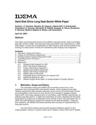 Hard Disk Drive Long Data Sector White Paper
Authors: P. Chicoine, Phoenix; M. Hassner, Hitachi GST; E. Grochowski,
Consultant; S. Jenness, Microsoft; M. Noblitt, Seagate; G. Silvus, Broadcom;
C. Stevens, Western Digital; B. Weber, LSI Corporation
April 20, 2007
Abstract
This paper summarizes the results of the IDEMA Long Data Sector (LDS) Committee
that was started in 2000. The activities of this committee were motivated by a 1998
NSIC Paper, in which the incompatibility of HDD Industry areal density growth at the
existing 512-Byte Sector Format and maintaining data integrity was recognized.
Contents
1. Motivation, Scope and History …………………………………………..………………………………….1
2. Impact on OS/Software Applications ………………………………….………………………………. 2
3. Storage Systems Support Required for LDS ……………………….……………………………… 5
4. Large Block Error Correction ………………………………………………………………………………….6
5. Summary ……………………………………………………………………………………………………………….9
6. References …………………………………………………………………………………………………………….10
6.1. Windows Vista Support for LDS
6.2. HGST LDS Position Statement
6.3. Fujitsu LDS Position Statement
6.4. Seagate LDS Position Statement
6.5. Maxtor LDS Position Statement
6.6. IDEMA Letter to Microsoft
6.7. Integrated Sector Format ECC for Aligned LDS
6.8. Alignment Method for LDS
6.9. Western Digital White Paper re Implementation of Larger Sectors
1. Motivation, Scope and History
The motivation behind the IDEMA LDS Committee activity lies in the
realization that continued HDD areal density growth, while maintaining the data
integrity required by HDD storage customers, at the current 512-byte sector format,
are incompatible in the long run. As a result of this realization, Seagate, Maxtor,
Hitachi GST, and Fujitsu agreed to form a committee, under IDEMA’s sponsorship, to
address long data sectors. In 2003 this Committee to jointly requested the Microsoft
Corporation to support up to 4096-byte sector format in their next generation OS. In
2004, Microsoft agreed to support this request by the HDD developers. Following
this milestone, the IDEMA Committee activities were focused on implementation of
long data sectors.
This document contains sections that represent different aspects of this
implementation. Section 1, jointly written by M. Hassner, Hitachi GST and M. Noblitt,
Page 1 of 26
 
