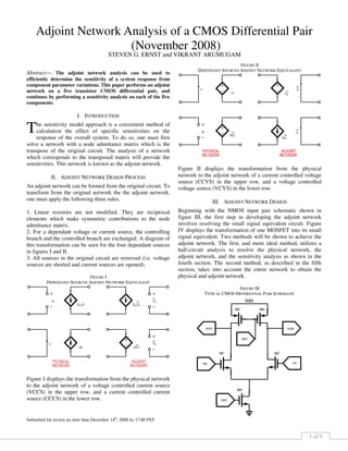 1 of 9
Abstract— The adjoint network analysis can be used to
efficiently determine the sensitivity of a system response from
component parameter variations. This paper performs an adjoint
network on a five transistor CMOS differential pair, and
continues by performing a sensitivity analysis on each of the five
components.
I. INTRODUCTION
he sensitivity model approach is a convenient method of
calculation the effect of specific sensitivities on the
response of the overall system. To do so, one must first
solve a network with a node admittance matrix which is the
transpose of the original circuit. The analysis of a network
which corresponds to the transposed matrix will provide the
sensitivities. This network is known as the adjoint network.
II. ADJOINT NETWORK DESIGN PROCESS
An adjoint network can be formed from the original circuit. To
transform from the original network the the adjoint network,
one must apply the following three rules.
1. Linear resistors are not modified. They are reciprocal
elements which make symmetric contributions to the node
admittance matrix.
2. For a dependant voltage or current source, the controlling
branch and the controlled branch are exchanged. A diagram of
this transformation can be seen for the four dependant sources
in figures I and II.
3. All sources in the original circuit are removed (i.e. voltage
sources are shorted and current sources are opened).
FIGURE I
DEPENDANT SOURCES ADJOINT NETWORK EQUIVALENT
Figure I displays the transformation from the physical network
to the adjoint network of a voltage controlled current source
(VCCS) in the upper row, and a current controlled current
source (CCCS) in the lower row.
Submitted for review no later than December 14th
, 2008 by 17:00 PST
FIGURE II
DEPENDANT SOURCES ADJOINT NETWORK EQUIVALENT
Figure II displays the transformation from the physical
network to the adjoint network of a current controlled voltage
source (CCVS) in the upper row, and a voltage controlled
voltage source (VCVS) in the lower row.
III. ADJOINT NETWORK DESIGN
Beginning with the NMOS input pair schematic shown in
figure III, the first step in developing the adjoint network
involves resolving the small signal equivalent circuit. Figure
IV displays the transformation of one MOSFET into its small
signal equivalent. Two methods will be shown to achieve the
adjoint network. The first, and more ideal method, utilizes a
half-circuit analysis to resolve the physical network, the
adjoint network, and the sensitivity analysis as shown in the
fourth section. The second method, as described in the fifth
section, takes into account the entire network to obtain the
physical and adjoint network.
FIGURE III
TYPICAL CMOS DIFFERENTIAL PAIR SCHEMATIC
Adjoint Network Analysis of a CMOS Differential Pair
(November 2008)
STEVEN G. ERNST and VIKRANT ARUMUGAM
T
 