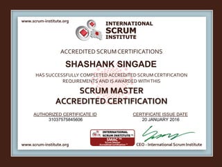 INTERNATIONAL
INSTITUTE
SCRUM
www.scrum-institute.org
www.scrum-institute.org CEO - International Scrum Institute
ACCREDITED SCRUMCERTIFICATIONS
HAS SUCCESSFULLY COMPLETED ACCREDITED SCRUM CERTIFICATION
REQUIREMENTS AND IS AWARDED WITHTHIS
SCRUM MASTER
ACCREDITED CERTIFICATION
AUTHORIZED CERTIFICATE ID CERTIFICATE ISSUE DATE
SHASHANK SINGADE
31037575845606 20 JANUARY 2016
 