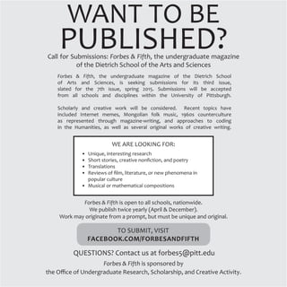 WANT TO BE
PUBLISHED?Call for Submissions: Forbes & Fifth, the undergraduate magazine
of the Dietrich School of the Arts and Sciences
Forbes & Fifth, the undergraduate magazine of the Dietrich School
of Arts and Sciences, is seeking submissions for its third issue,
slated for the 7th issue, spring 2015. Submissions will be accepted
from all schools and disciplines within the University of Pittsburgh.
Scholarly and creative work will be considered. Recent topics have
included Internet memes, Mongolian folk music, 1960s counterculture
as represented through magazine-writing, and approaches to coding
in the Humanities, as well as several original works of creative writing.
WE ARE LOOKING FOR:
•	 Unique, interesting research
•	 Short stories, creative nonfiction, and poetry
•	 Translations
•	 Reviews of film, literature, or new phenomena in
popular culture
•	 Musical or mathematical compositions
TO SUBMIT, VISIT
FACEBOOK.COM/FORBESANDFIFTH
QUESTIONS? Contact us at forbes5@pitt.edu
Forbes & Fifth is open to all schools, nationwide.
We publish twice yearly (April & December).
Work may originate from a prompt, but must be unique and original.
Forbes & Fifth is sponsored by
the Office of Undergraduate Research, Scholarship, and Creative Activity.
 