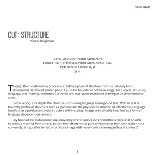 3
Cut: Structure
Installation of found paper cuts
Largest cut letter sculpture measures 6’ tall
Pictured on Cover: B, M
2014
Through the transformative process of creating a physical structure from the naturally two-
dimensional material of printed paper, I push the boundaries between image, text, object, structure,
language, and meaning. The result is a playful and odd representation of drawing in three-dimensional
space.
In this work, I investigate the structure surrounding language in image and text. Written text is
bound by particular structures such as grammar and the physical construction of letterforms. Language
functions as a political and social structure within society. Images are culturally inscribed as a form of
language dependent on context.
My focus of this installation is on uncovering where symbol and connotation collide. Is it possible
to remove meaning from a word, to view the letterforms as pure symbol rather than connotation? And
conversely, is it possible to read an arbitrary image with heavy connotation regardless of context?
Baughman
Theresa Baughman
 