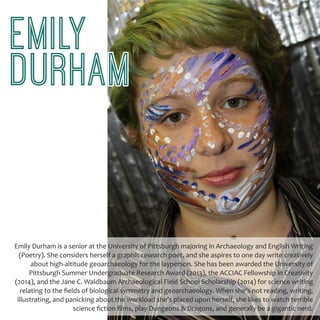 EMILY
DURHAM
Emily Durham is a senior at the University of Pittsburgh majoring in Archaeology and English Writing
(Poetry). She considers herself a graphic research poet, and she aspires to one day write creatively
about high-altitude geoarchaeology for the layperson. She has been awarded the University of
Pittsburgh Summer Undergraduate Research Award (2013), the ACCIAC Fellowship in Creativity
(2014), and the Jane C. Waldbaum Archaeological Field School Scholarship (2014) for science writing
relating to the fields of biological symmetry and geoarchaeology. When she’s not reading, writing,
illustrating, and panicking about the workload she’s placed upon herself, she likes to watch terrible
science fiction films, play Dungeons & Dragons, and generally be a gigantic nerd.
 