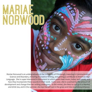 Mariae Norwood is an undergraduate at the University of Pittsburgh, majoring in Communication
Science and Disorders, minoring in Creative Writing, and getting a certificate in American Sign
Language. She is super interested in the extent to which poets hear music, noise, and voices, and
how they incorporate these sounds in their work. Every year, she is surprised by the amount of
development and change that her writing undergoes. In the winter, she likes to curl up in a blanket
and drink tea, and in the summer, she lays herself out in the grass and tries to photosynthesize.
MARIAE
NORWOOD
 