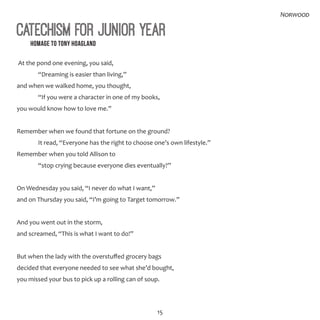 15
Norwood
Catechism for Junior Year
Homage to Tony Hoagland
At the pond one evening, you said,
	 “Dreaming is easier than living,”
and when we walked home, you thought,
	 “If you were a character in one of my books,
you would know how to love me.”
Remember when we found that fortune on the ground?
	 It read, “Everyone has the right to choose one’s own lifestyle.”
Remember when you told Allison to
	 “stop crying because everyone dies eventually?”
On Wednesday you said, “I never do what I want,”
and on Thursday you said, “I’m going to Target tomorrow.”
And you went out in the storm,
and screamed, “This is what I want to do!”
But when the lady with the overstuffed grocery bags
decided that everyone needed to see what she’d bought,
you missed your bus to pick up a rolling can of soup.
 