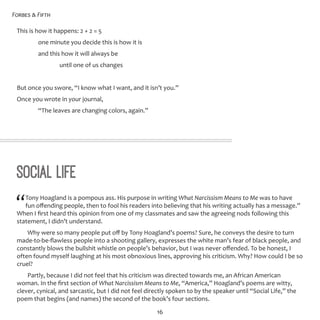 Forbes & Fifth
16
This is how it happens: 2 + 2 = 5
	 one minute you decide this is how it is
	 and this how it will always be
		 until one of us changes
But once you swore, “I know what I want, and it isn’t you.”
Once you wrote in your journal,
	 “The leaves are changing colors, again.”
Social Life
“Tony Hoagland is a pompous ass. His purpose in writing What Narcissism Means to Me was to have
fun offending people, then to fool his readers into believing that his writing actually has a message.”
When I first heard this opinion from one of my classmates and saw the agreeing nods following this
statement, I didn’t understand.
Why were so many people put off by Tony Hoagland’s poems? Sure, he conveys the desire to turn
made-to-be-flawless people into a shooting gallery, expresses the white man’s fear of black people, and
constantly blows the bullshit whistle on people’s behavior, but I was never offended. To be honest, I
often found myself laughing at his most obnoxious lines, approving his criticism. Why? How could I be so
cruel?
Partly, because I did not feel that his criticism was directed towards me, an African American
woman. In the first section of What Narcissism Means to Me, “America,” Hoagland’s poems are witty,
clever, cynical, and sarcastic, but I did not feel directly spoken to by the speaker until “Social Life,” the
poem that begins (and names) the second of the book’s four sections.
 