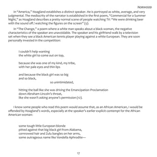17
In “America,” Hoagland establishes a distinct speaker. He is portrayed as white, average, and very
judgmental. The mediocrity of the narrator is established in the first poem, “Commercial for a Summer
Night,” as Hoagland describes a pretty normal scene of people watching TV: “We were drinking beer
with the sound off / watching the figures on the screen” (5).
In “The Change,” a poem where a white man speaks about a black woman, the negative
characteristics of the speaker are unavoidable. The speaker and his girlfriend walk by a television
set when they see a black American tennis player playing against a white European. They are soon
personally invested in the competition:
	 I couldn’t help wanting
	 the white girl to come out on top,
	 because she was one of my kind, my tribe,
	 with her pale eyes and thin lips
	 and because the black girl was so big
	 and so black,
				 so unintimidated,
	 hitting the ball like she was driving the Emancipation Proclamation
	 down Abraham Lincoln’s throat,
	 like she wasn’t asking anyone’s permission (12).
I know some people who read this poem would assume that, as an African American, I would be
offended by Hoagland’s words, especially at the speaker’s earlier explicit contempt for the African
American woman:
	 some tough little European blonde
	 pitted against that big black girl from Alabama,
	 cornrowed hair and Zulu bangles on her arms,
	 some outrageous name like Vondella Aphrodite—
Norwood
 