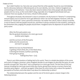 Forbes & Fifth
18
But it didn’t bother me. Not only was I proud that the white speaker found my race intimidating,
but his obnoxious behavior reflected poorly on his own identity, not mine. I believe Hoagland was
commenting on this behavior. I have also been raised to believe that white people talk about black
people and vice versa, so the words didn’t sting, especially since Hoagland had already built up a
character that was equally, if not more, critical of white people.
Throughout the book, the character’s voice is consistent. His dry humor in “America” is entertaining
and perceptive, but it is hard for me to get defensive when I do not feel targeted. However, with the
entrance of “Social Life” came a personal connection. No matter the culture, there is always social life,
a way to interact with the people around you, and there is always someone on the outskirts, wanting to
be somewhere else, judging the people around them. Hoagland starts his depiction of social life with a
party scene:
	 After the first party peters out,
	 like the gradual showdown of a merry-go-round
		 another party begins
	 and the survivors of the first party
	 climb onto the second one
		 and start it up again.
	 Behind me now my friend Richard
	 Is getting a fresh drink; Ann, in her black dress,
	 is fanning her breasts; Cynthia is prancing
	 from group to group,
			 making kissy-face— (25).
There is very little emotion or feeling tied to his words. There is a simple description of the scene
and a lack of imagery. However, when Hoagland decides to use imagery to describe the party, he uses
juvenile concepts like “kissy-face” and a comparison to a merry-go-round. The last lines of the two
stanzas including the merry-go-round simile also rhyme, giving these stanzas a nursery rhyme feel
(another party begins/…and start up again). What does his word choice tell us about the speaker’s
perception of humans, and what does it say about his relationship to others?
The relationship between the speaker and the rest of his kind is given a clearer shape in the
following stanzas:
 
