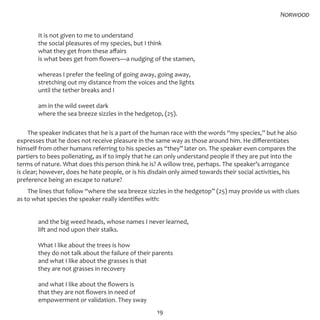 19
	 It is not given to me to understand
	 the social pleasures of my species, but I think
	 what they get from these affairs
	 is what bees get from flowers—a nudging of the stamen,
	 whereas I prefer the feeling of going away, going away,
	 stretching out my distance from the voices and the lights
	 until the tether breaks and I
	 am in the wild sweet dark
	 where the sea breeze sizzles in the hedgetop, (25).
The speaker indicates that he is a part of the human race with the words “my species,” but he also
expresses that he does not receive pleasure in the same way as those around him. He differentiates
himself from other humans referring to his species as “they” later on. The speaker even compares the
partiers to bees pollenating, as if to imply that he can only understand people if they are put into the
terms of nature. What does this person think he is? A willow tree, perhaps. The speaker’s arrogance
is clear; however, does he hate people, or is his disdain only aimed towards their social activities, his
preference being an escape to nature?
The lines that follow “where the sea breeze sizzles in the hedgetop” (25) may provide us with clues
as to what species the speaker really identifies with:
	 and the big weed heads, whose names I never learned,
	 lift and nod upon their stalks.
	
	 What I like about the trees is how
	 they do not talk about the failure of their parents
	 and what I like about the grasses is that
	 they are not grasses in recovery
	 and what I like about the flowers is
	 that they are not flowers in need of
	 empowerment or validation. They sway
Norwood
 